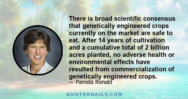 There is broad scientiﬁc consensus that genetically engineered crops currently on the market are safe to eat. After 14 years of cultivation and a cumulative total of 2 billion acres planted, no adverse health or