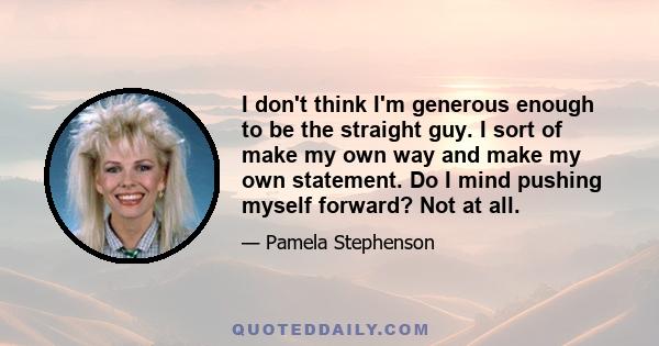 I don't think I'm generous enough to be the straight guy. I sort of make my own way and make my own statement. Do I mind pushing myself forward? Not at all.