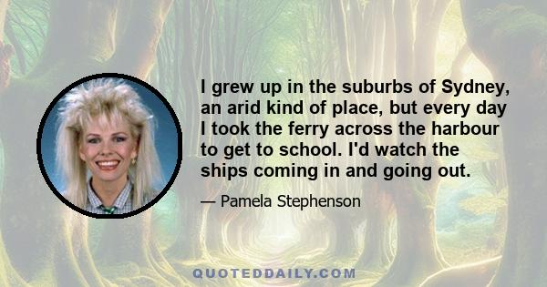 I grew up in the suburbs of Sydney, an arid kind of place, but every day I took the ferry across the harbour to get to school. I'd watch the ships coming in and going out.