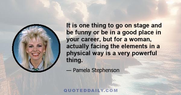 It is one thing to go on stage and be funny or be in a good place in your career, but for a woman, actually facing the elements in a physical way is a very powerful thing.