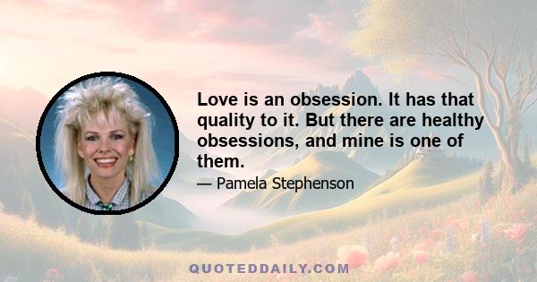 Love is an obsession. It has that quality to it. But there are healthy obsessions, and mine is one of them.