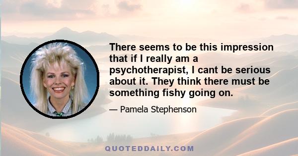 There seems to be this impression that if I really am a psychotherapist, I cant be serious about it. They think there must be something fishy going on.