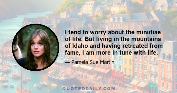 I tend to worry about the minutiae of life. But living in the mountains of Idaho and having retreated from fame, I am more in tune with life.