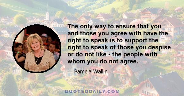 The only way to ensure that you and those you agree with have the right to speak is to support the right to speak of those you despise or do not like - the people with whom you do not agree.