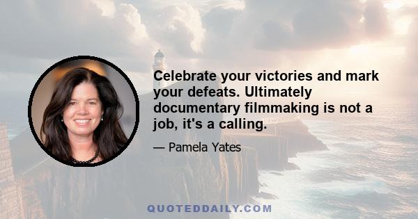 Celebrate your victories and mark your defeats. Ultimately documentary filmmaking is not a job, it's a calling.