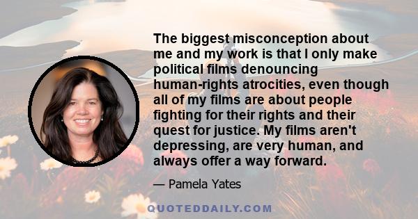 The biggest misconception about me and my work is that I only make political films denouncing human-rights atrocities, even though all of my films are about people fighting for their rights and their quest for justice.