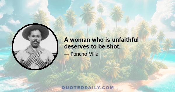 A woman who is unfaithful deserves to be shot.