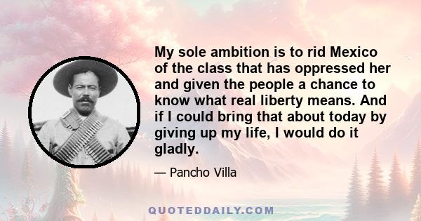 My sole ambition is to rid Mexico of the class that has oppressed her and given the people a chance to know what real liberty means. And if I could bring that about today by giving up my life, I would do it gladly.