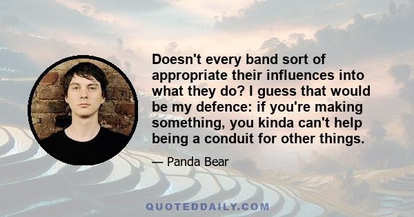 Doesn't every band sort of appropriate their influences into what they do? I guess that would be my defence: if you're making something, you kinda can't help being a conduit for other things.