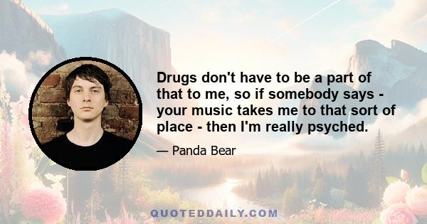 Drugs don't have to be a part of that to me, so if somebody says - your music takes me to that sort of place - then I'm really psyched.