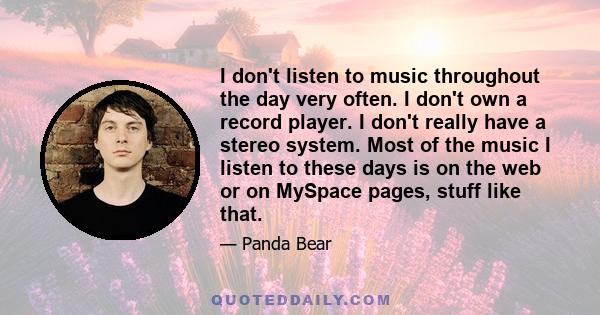 I don't listen to music throughout the day very often. I don't own a record player. I don't really have a stereo system. Most of the music I listen to these days is on the web or on MySpace pages, stuff like that.