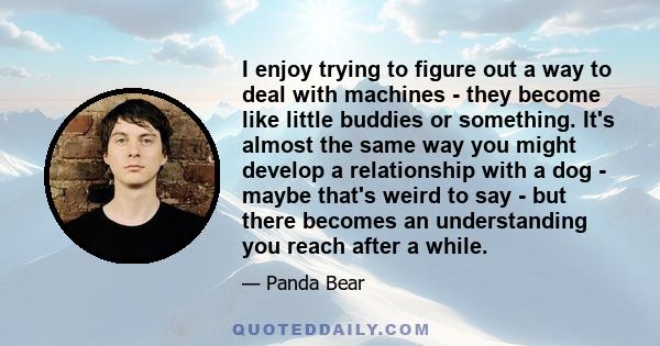 I enjoy trying to figure out a way to deal with machines - they become like little buddies or something. It's almost the same way you might develop a relationship with a dog - maybe that's weird to say - but there