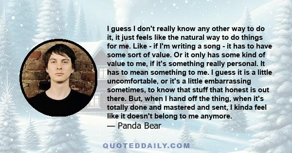 I guess I don't really know any other way to do it, it just feels like the natural way to do things for me. Like - if I'm writing a song - it has to have some sort of value. Or it only has some kind of value to me, if