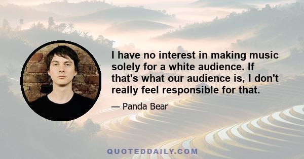 I have no interest in making music solely for a white audience. If that's what our audience is, I don't really feel responsible for that.