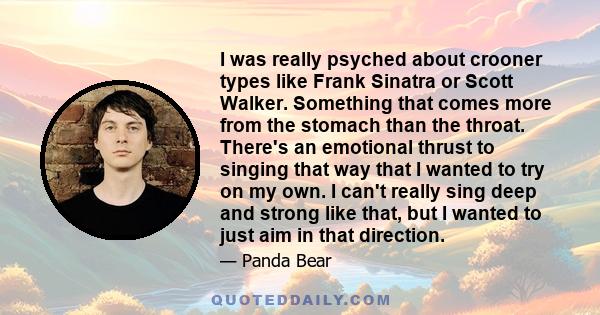 I was really psyched about crooner types like Frank Sinatra or Scott Walker. Something that comes more from the stomach than the throat. There's an emotional thrust to singing that way that I wanted to try on my own. I