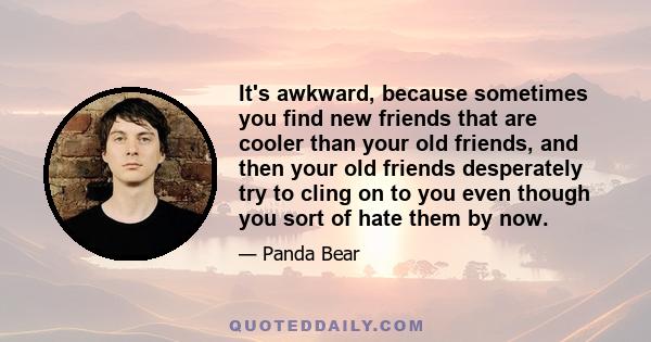 It's awkward, because sometimes you find new friends that are cooler than your old friends, and then your old friends desperately try to cling on to you even though you sort of hate them by now.