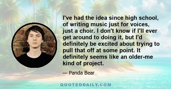 I've had the idea since high school, of writing music just for voices, just a choir. I don't know if I'll ever get around to doing it, but I'd definitely be excited about trying to pull that off at some point. It