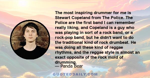 The most inspiring drummer for me is Stewart Copeland from The Police. The Police are the first band I can remember really liking, and Copeland is a guy who was playing in sort of a rock band, or a rock-pop band, but he 