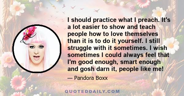 I should practice what I preach. It's a lot easier to show and teach people how to love themselves than it is to do it yourself. I still struggle with it sometimes. I wish sometimes I could always feel that I'm good