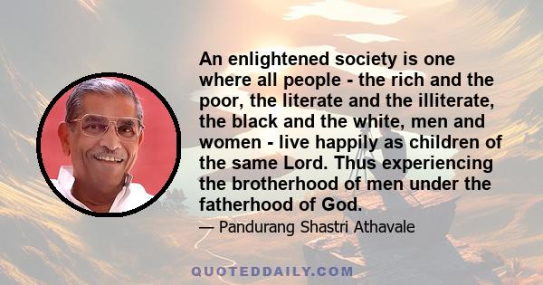 An enlightened society is one where all people - the rich and the poor, the literate and the illiterate, the black and the white, men and women - live happily as children of the same Lord. Thus experiencing the