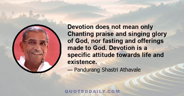 Devotion does not mean only Chanting praise and singing glory of God, nor fasting and offerings made to God. Devotion is a specific attitude towards life and existence.