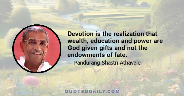 Devotion is the realization that wealth, education and power are God given gifts and not the endowments of fate.