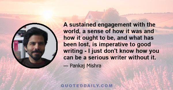 A sustained engagement with the world, a sense of how it was and how it ought to be, and what has been lost, is imperative to good writing - I just don't know how you can be a serious writer without it.