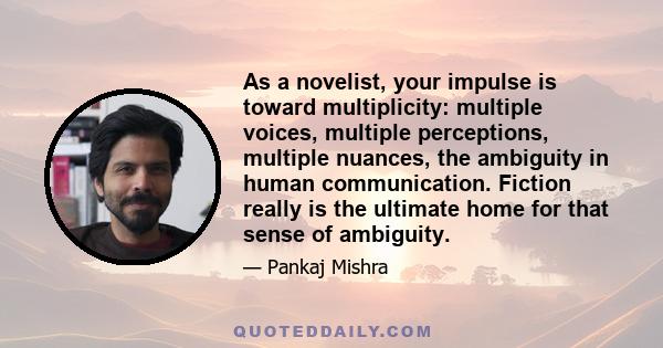 As a novelist, your impulse is toward multiplicity: multiple voices, multiple perceptions, multiple nuances, the ambiguity in human communication. Fiction really is the ultimate home for that sense of ambiguity.