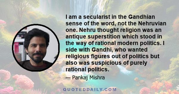 I am a secularist in the Gandhian sense of the word, not the Nehruvian one. Nehru thought religion was an antique superstition which stood in the way of rational modern politics. I side with Gandhi, who wanted religious 