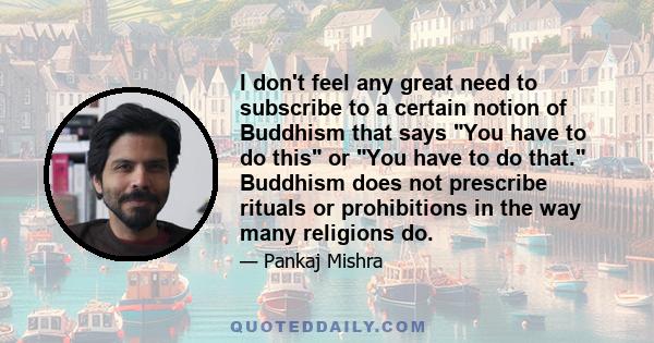 I don't feel any great need to subscribe to a certain notion of Buddhism that says You have to do this or You have to do that. Buddhism does not prescribe rituals or prohibitions in the way many religions do.