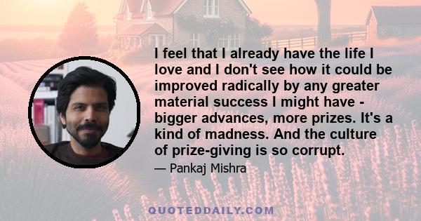 I feel that I already have the life I love and I don't see how it could be improved radically by any greater material success I might have - bigger advances, more prizes. It's a kind of madness. And the culture of