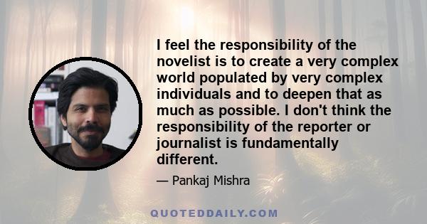 I feel the responsibility of the novelist is to create a very complex world populated by very complex individuals and to deepen that as much as possible. I don't think the responsibility of the reporter or journalist is 