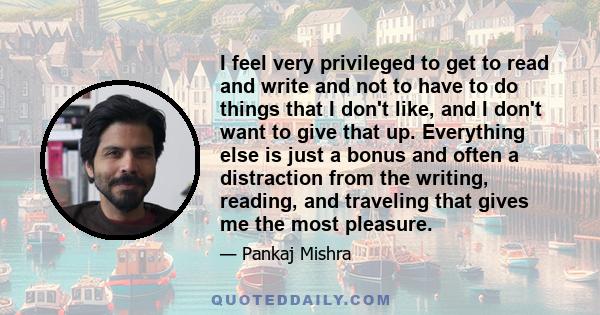 I feel very privileged to get to read and write and not to have to do things that I don't like, and I don't want to give that up. Everything else is just a bonus and often a distraction from the writing, reading, and