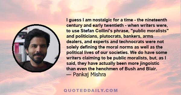 I guess I am nostalgic for a time - the nineteenth century and early twentieth - when writers were, to use Stefan Collini's phrase, public moralists and politicians, plutocrats, bankers, arms dealers, and experts and