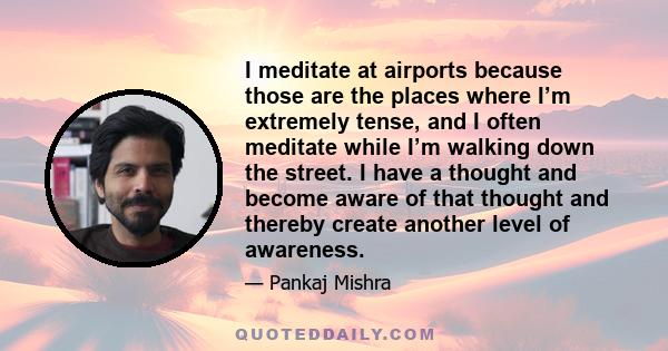 I meditate at airports because those are the places where I’m extremely tense, and I often meditate while I’m walking down the street. I have a thought and become aware of that thought and thereby create another level