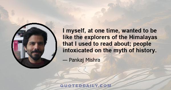 I myself, at one time, wanted to be like the explorers of the Himalayas that I used to read about; people intoxicated on the myth of history.