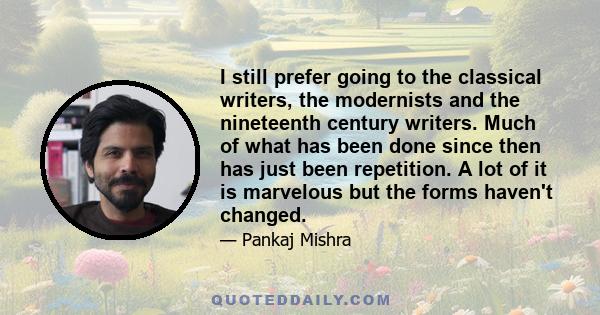 I still prefer going to the classical writers, the modernists and the nineteenth century writers. Much of what has been done since then has just been repetition. A lot of it is marvelous but the forms haven't changed.