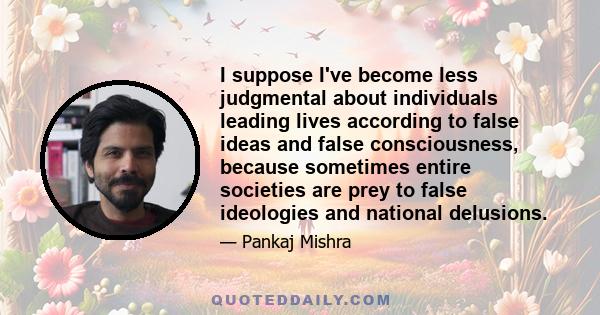 I suppose I've become less judgmental about individuals leading lives according to false ideas and false consciousness, because sometimes entire societies are prey to false ideologies and national delusions.