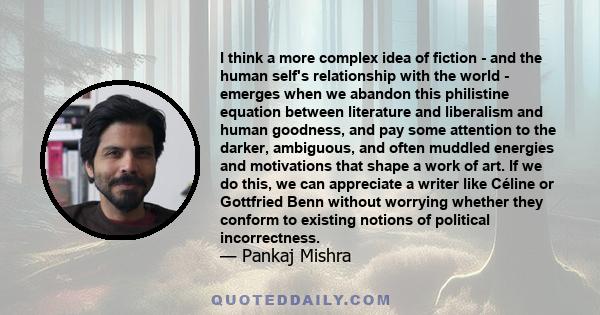 I think a more complex idea of fiction - and the human self's relationship with the world - emerges when we abandon this philistine equation between literature and liberalism and human goodness, and pay some attention