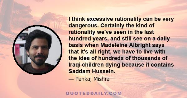 I think excessive rationality can be very dangerous. Certainly the kind of rationality we've seen in the last hundred years, and still see on a daily basis when Madeleine Albright says that it's all right, we have to