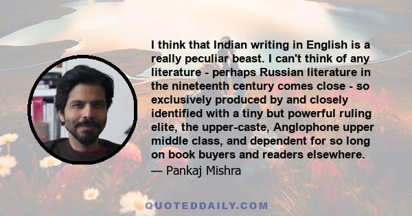 I think that Indian writing in English is a really peculiar beast. I can't think of any literature - perhaps Russian literature in the nineteenth century comes close - so exclusively produced by and closely identified