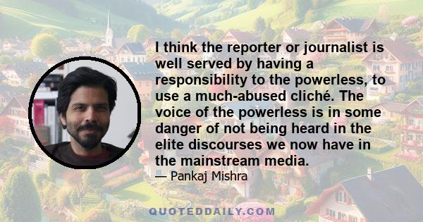 I think the reporter or journalist is well served by having a responsibility to the powerless, to use a much-abused cliché. The voice of the powerless is in some danger of not being heard in the elite discourses we now