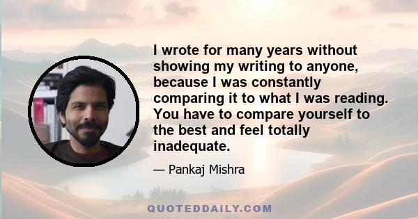 I wrote for many years without showing my writing to anyone, because I was constantly comparing it to what I was reading. You have to compare yourself to the best and feel totally inadequate.