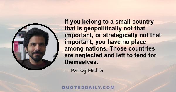 If you belong to a small country that is geopolitically not that important, or strategically not that important, you have no place among nations. Those countries are neglected and left to fend for themselves.