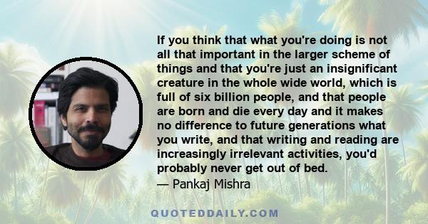 If you think that what you're doing is not all that important in the larger scheme of things and that you're just an insignificant creature in the whole wide world, which is full of six billion people, and that people