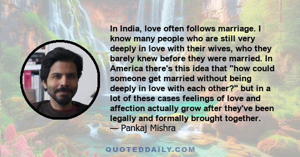 In India, love often follows marriage. I know many people who are still very deeply in love with their wives, who they barely knew before they were married. In America there's this idea that how could someone get