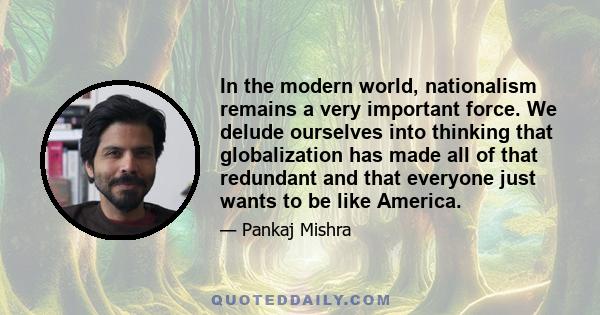 In the modern world, nationalism remains a very important force. We delude ourselves into thinking that globalization has made all of that redundant and that everyone just wants to be like America.