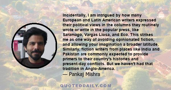 Incidentally, I am intrigued by how many European and Latin American writers expressed their political views in the columns they routinely wrote or write in the popular press, like Saramago, Vargas Llosa, and Eco. This