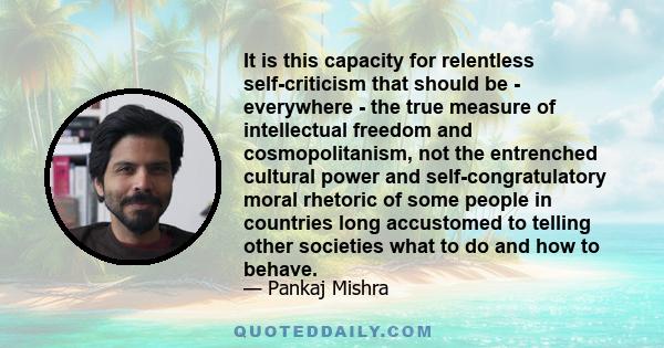 It is this capacity for relentless self-criticism that should be - everywhere - the true measure of intellectual freedom and cosmopolitanism, not the entrenched cultural power and self-congratulatory moral rhetoric of