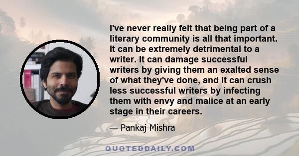 I've never really felt that being part of a literary community is all that important. It can be extremely detrimental to a writer. It can damage successful writers by giving them an exalted sense of what they've done,